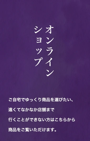 オンラインショップ：ご自宅でゆっくり商品を選びたい、遠くてなかなか店舗まで行くことができない方はこちらから商品をご覧いただけます。